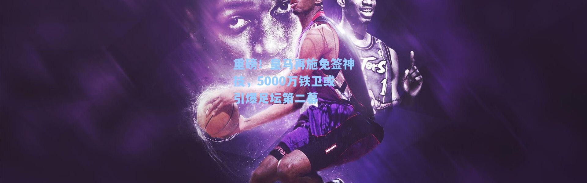 重磅!皇马再施免签神技,5000万铁卫或引爆足坛第二幕