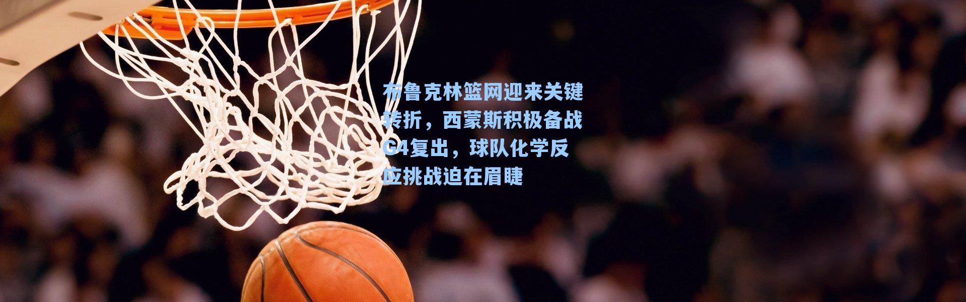 布鲁克林篮网迎来关键转折,西蒙斯积极备战G4复出,球队化学反应挑战迫在眉睫