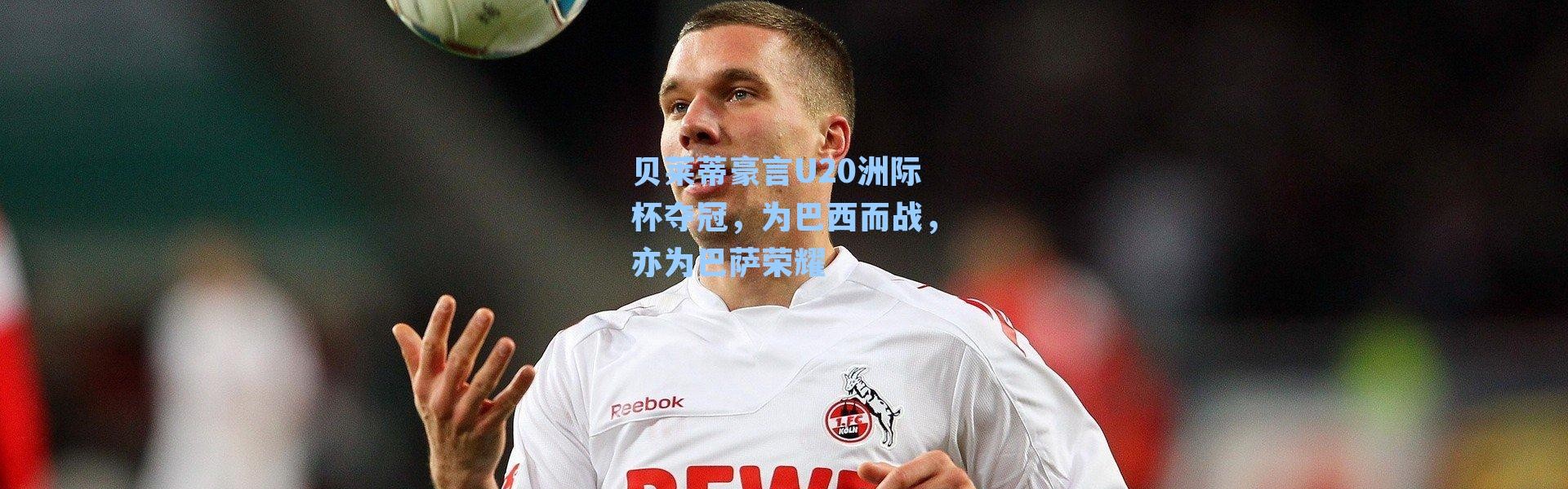 贝莱蒂豪言U20洲际杯夺冠,为巴西而战,亦为巴萨荣耀