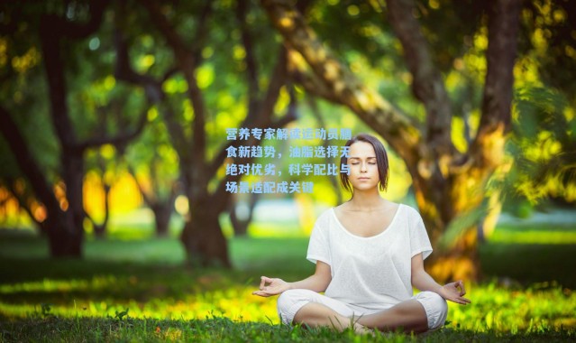 营养专家解读运动员膳食新趋势，油脂选择无绝对优劣，科学配比与场景适配成关键