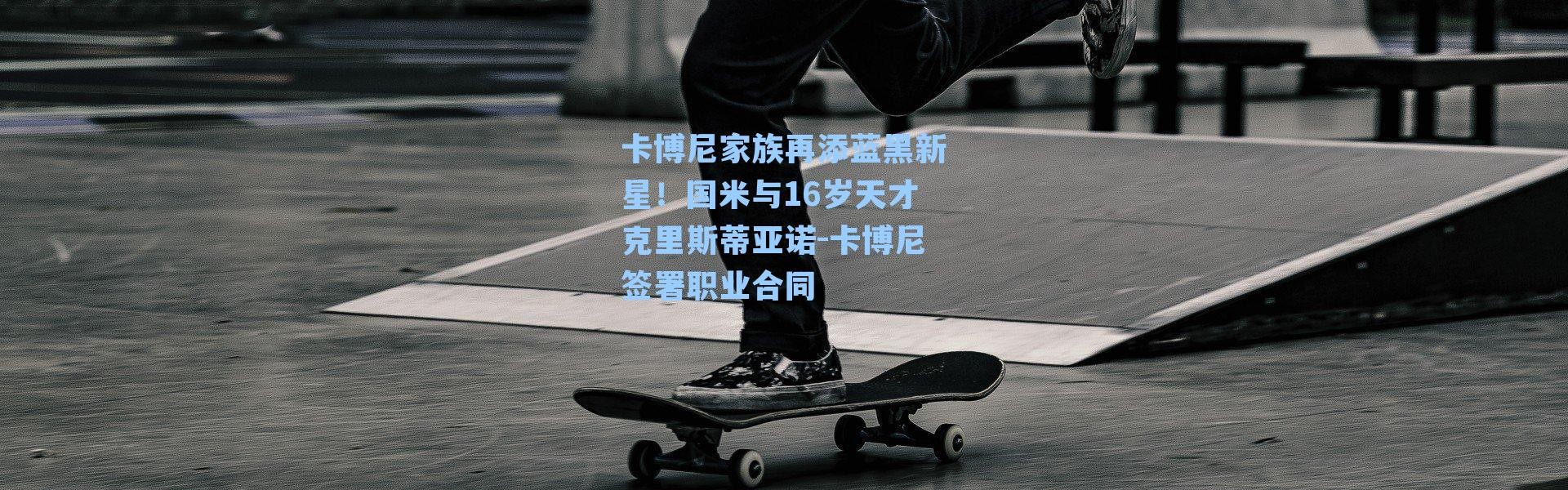 卡博尼家族再添蓝黑新星!国米与16岁天才克里斯蒂亚诺-卡博尼签署职业合同