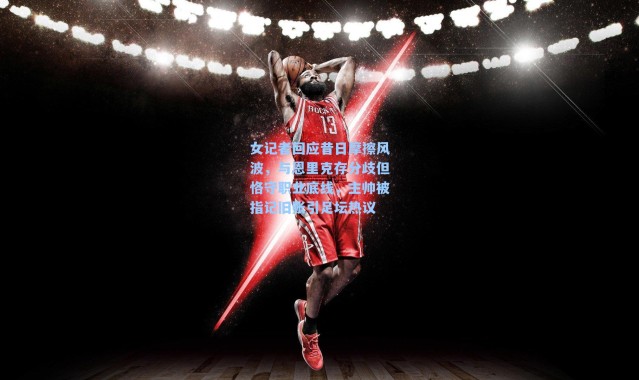 女记者回应昔日摩擦风波，与恩里克存分歧但恪守职业底线，主帅被指记旧账引足坛热议