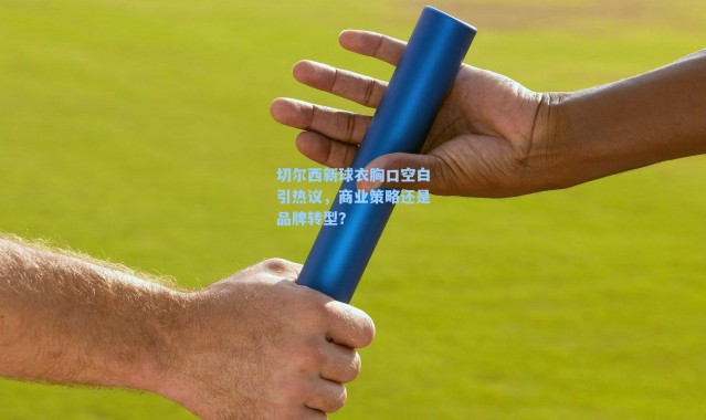 切尔西新球衣胸口空白引热议，商业策略还是品牌转型？