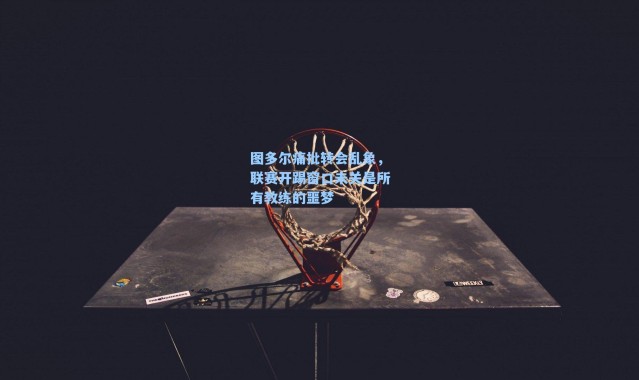 图多尔痛批转会乱象,联赛开踢窗口未关是所有教练的噩梦