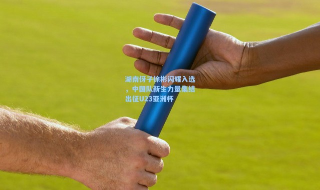 湖南伢子徐彬闪耀入选，中国队新生力量集结出征U23亚洲杯