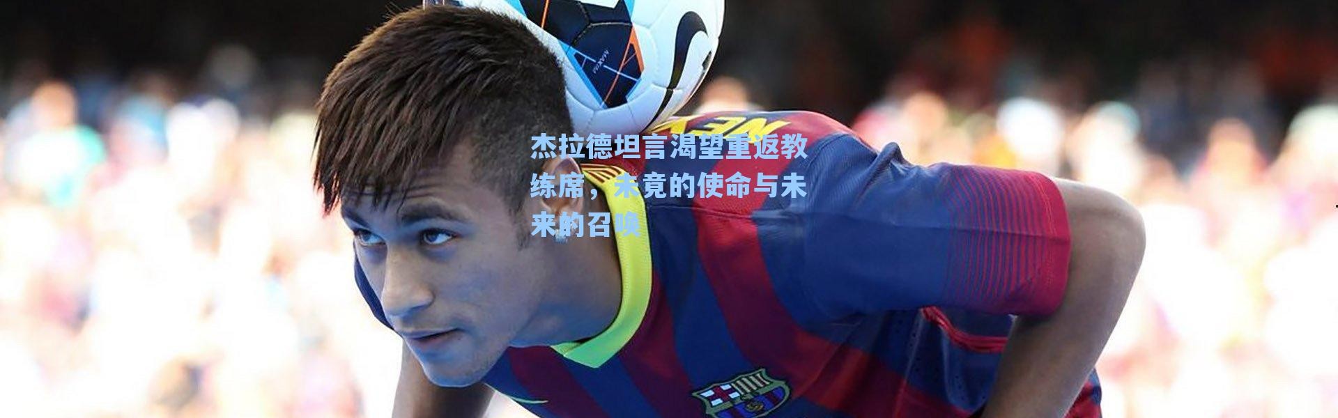 杰拉德坦言渴望重返教练席，未竟的使命与未来的召唤