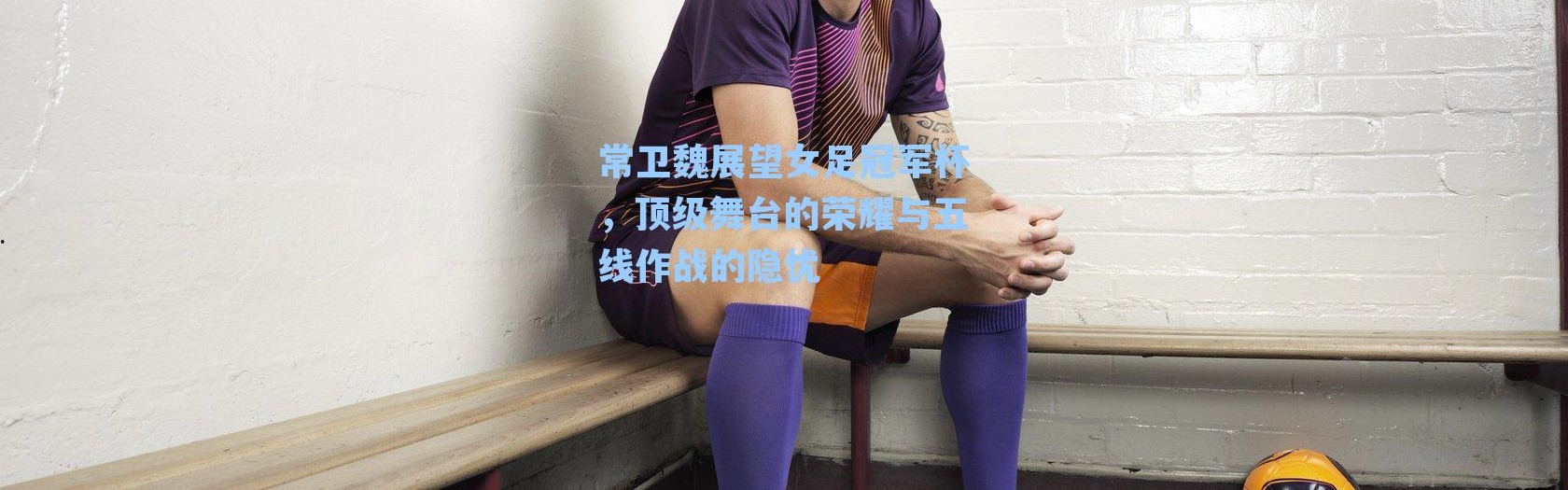 常卫魏展望女足冠军杯，顶级舞台的荣耀与五线作战的隐忧