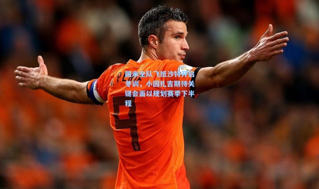 国米全队飞抵沙特开启冬训，小因扎吉期待关键会面以规划赛季下半程