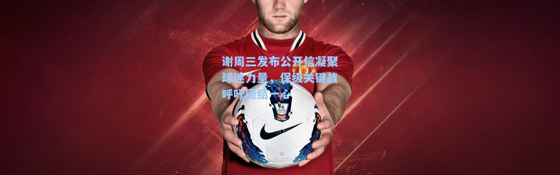 谢周三发布公开信凝聚球迷力量，保级关键战呼吁团结一心