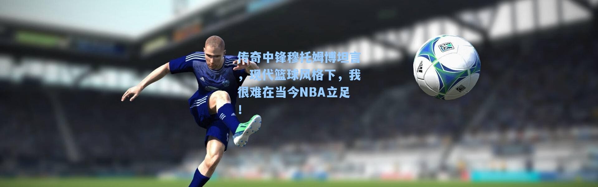 传奇中锋穆托姆博坦言,现代篮球风格下,我很难在当今NBA立足!