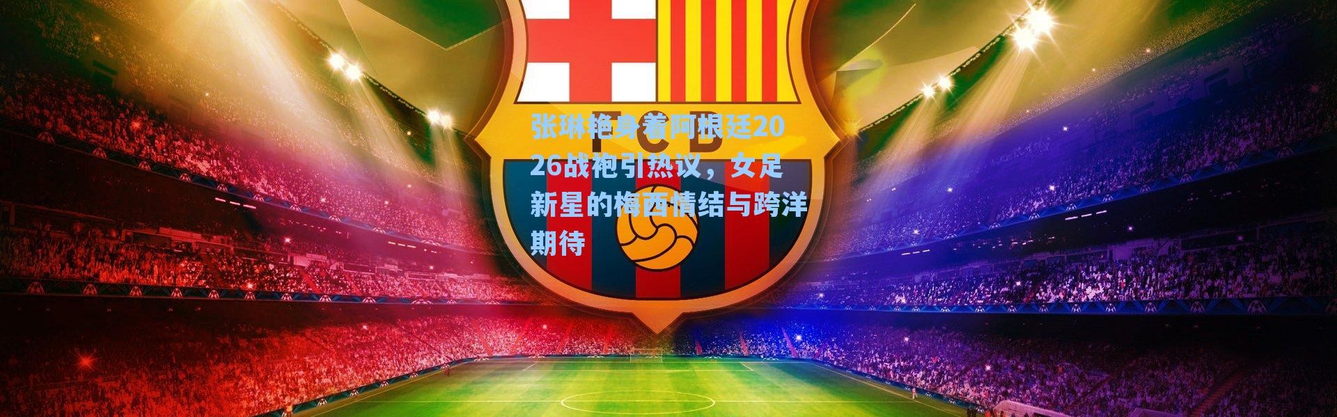 张琳艳身着阿根廷2026战袍引热议，女足新星的梅西情结与跨洋期待