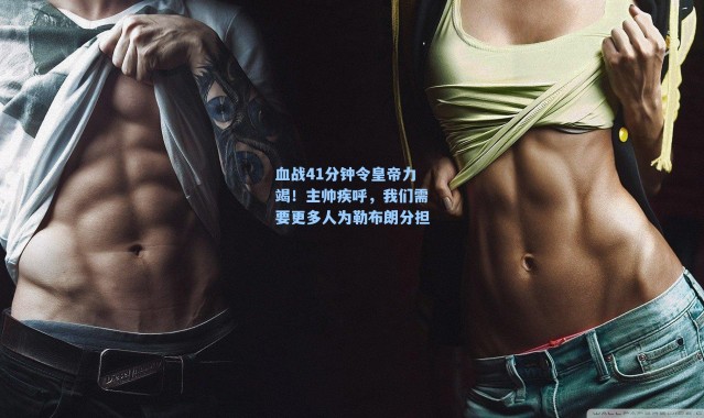 血战41分钟令皇帝力竭!主帅疾呼,我们需要更多人为勒布朗分担
