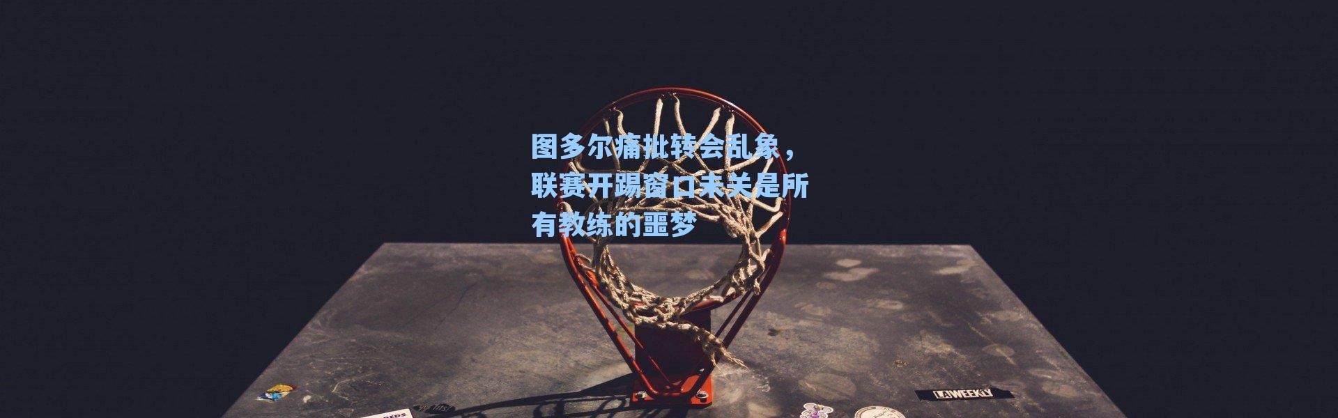 图多尔痛批转会乱象,联赛开踢窗口未关是所有教练的噩梦