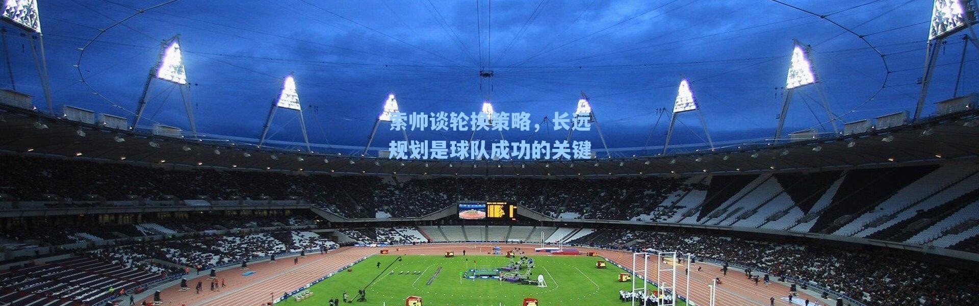 索帅谈轮换策略,长远规划是球队成功的关键