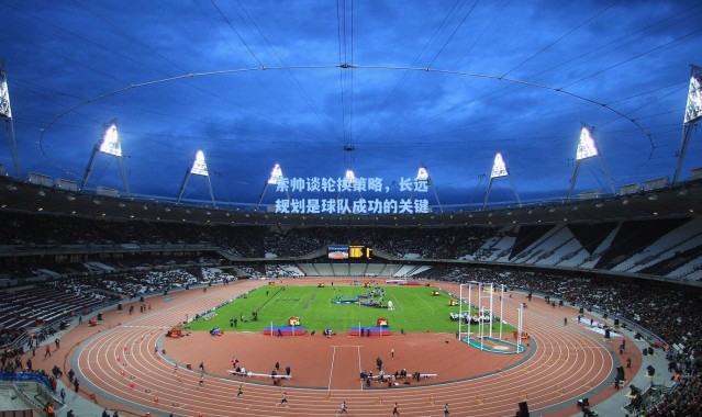 索帅谈轮换策略,长远规划是球队成功的关键