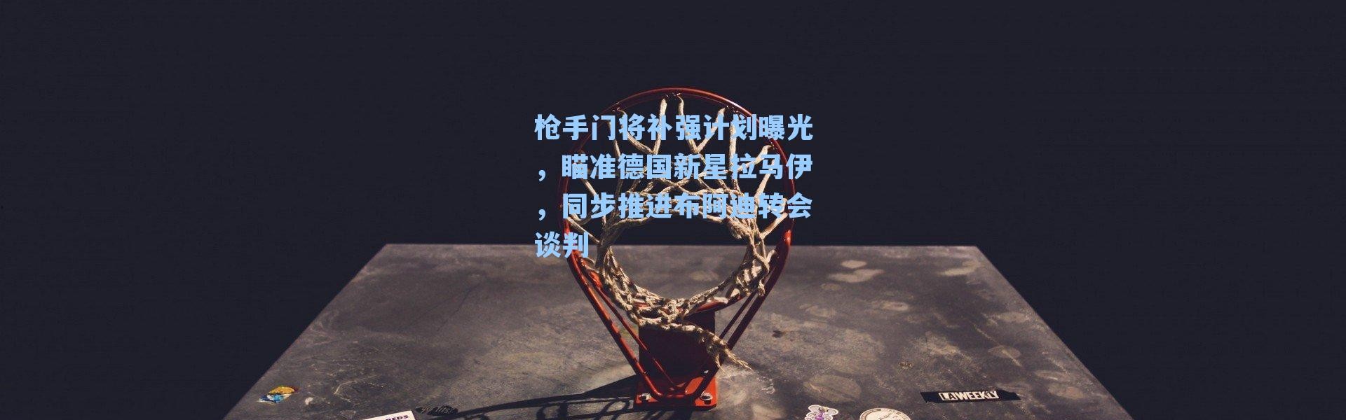 枪手门将补强计划曝光，瞄准德国新星拉马伊，同步推进布阿迪转会谈判