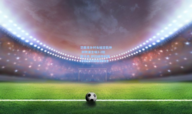 范戴克补时头槌定乾坤 利物浦主场3-2险胜马竞 萨拉赫传射建功略伦特双响难救主