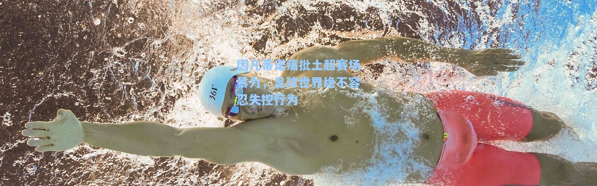 因凡蒂诺痛批土超赛场暴力,足球世界绝不容忍失控行为