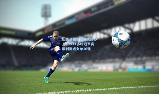 王曼昱强势横扫大藤沙月，WTT多哈冠军赛顺利挺进女单16强