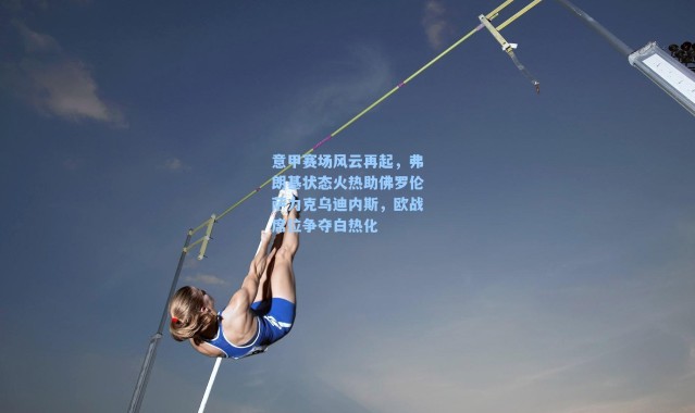 意甲赛场风云再起，弗朗基状态火热助佛罗伦萨力克乌迪内斯，欧战席位争夺白热化