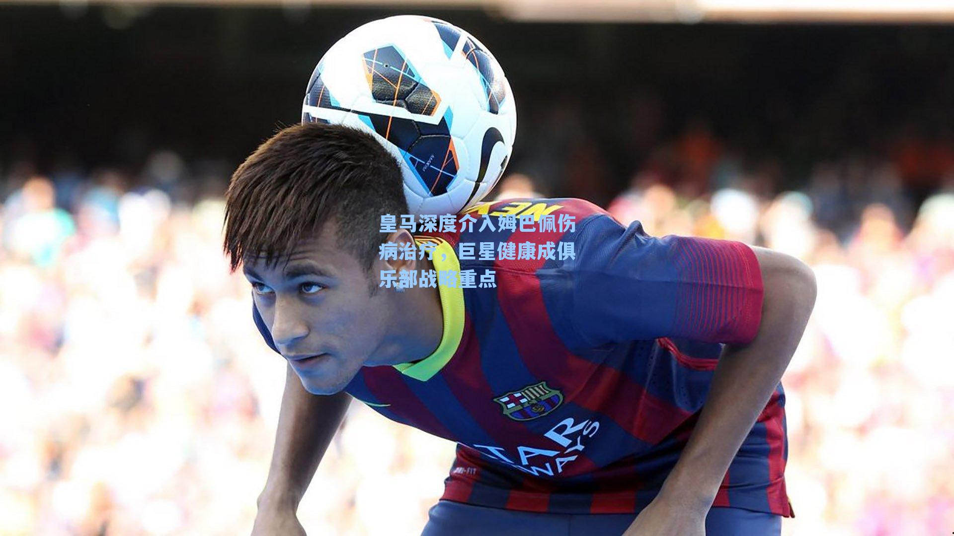 皇马深度介入姆巴佩伤病治疗,巨星健康成俱乐部战略重点