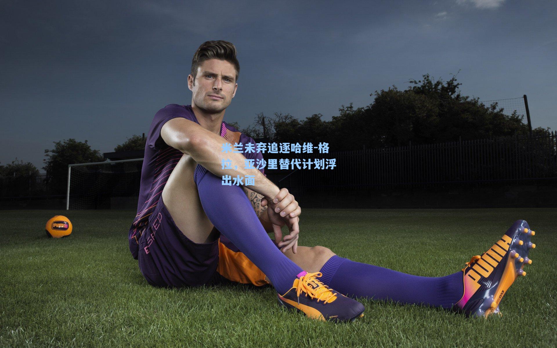 米兰未弃追逐哈维-格拉,亚沙里替代计划浮出水面