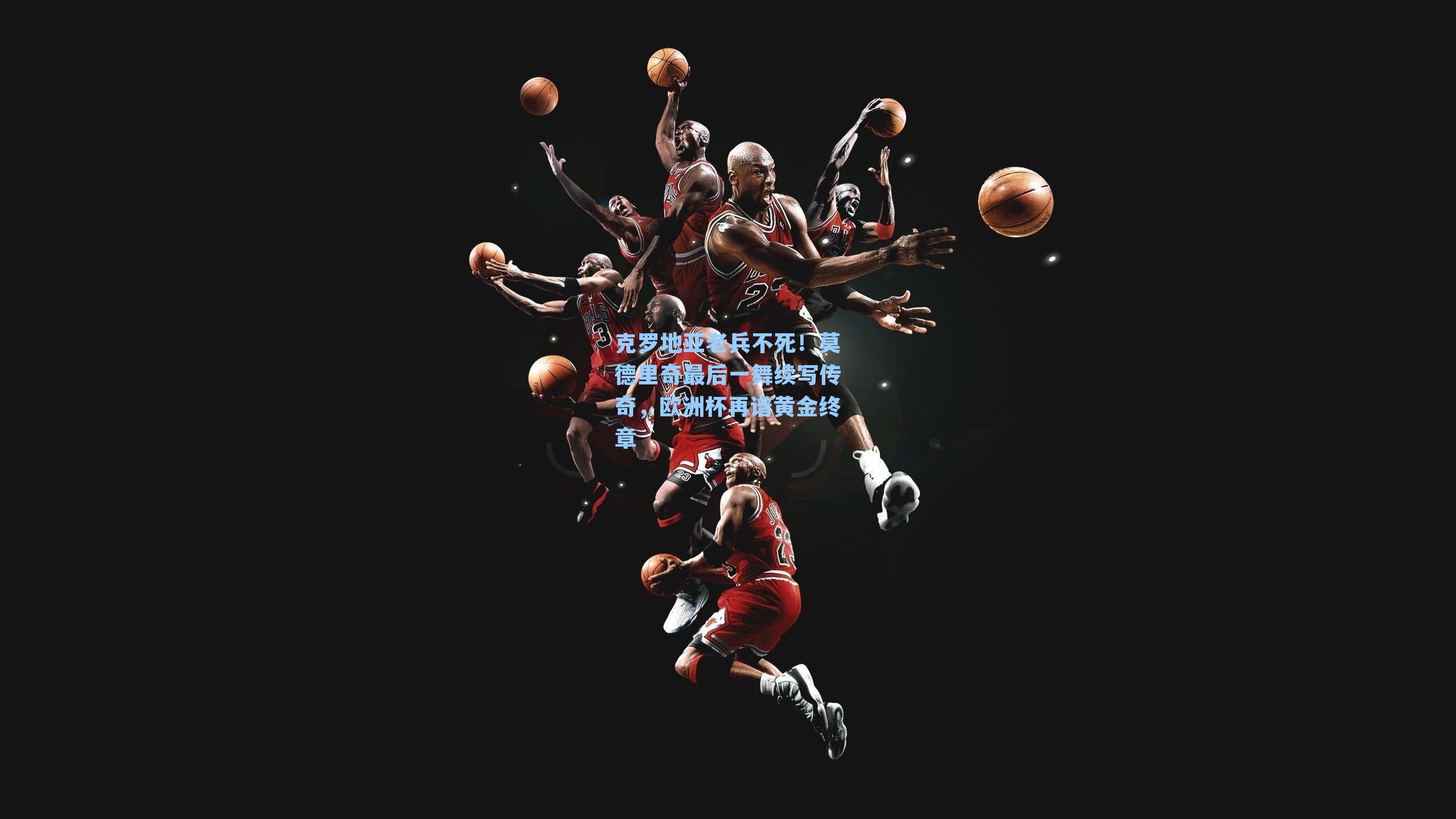 克罗地亚老兵不死!莫德里奇最后一舞续写传奇,欧洲杯再谱黄金终章